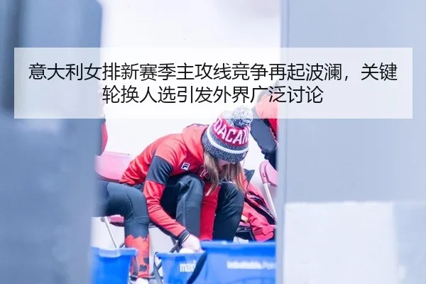 意大利女排新赛季主攻线竞争再起波澜，关键轮换人选引发外界广泛讨论