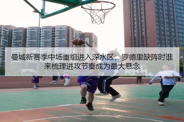 曼城新赛季中场重组进入深水区，罗德里缺阵时谁来梳理进攻节奏成为最大悬念
